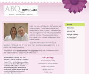 abqhomecare.com: ABQ Home Care - Home
Hello, my name is Deborah.  My husband and I welcome you.  I have been involved with health care for over 17 years.  I have worked with nursing homes and with hospice patients and their families.  I have assisted clients from rehab in my home to independen