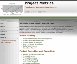 projectmetrics.net: Project Metrics is a construction scheduling and expediting consultant
Project Metrics is a construction scheduling and expediting consultant based near Portland, Oregon.  We provide conventional scheduling services as well as complete expediting services.  Through ProMet Tracker, Project Metrics provides unique production data as the project progresses.  ProMet Tracker utilizes graphs and charts to show how the project is progressing in a clear, simple fashion.  Go to the 'Services' tab for more information