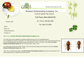 conleyspestcontrol.net:   Pest Control Services - Duxbury, Massachusetts - Conley's Brockton Exterminating Company, Inc.
Conley's Brockton Exterminating Company, Inc. offer pest control services for Duxbury, MA. Browse our website to learn more about us. We are the careful and reliable pest control company to call for all your pest control needs!