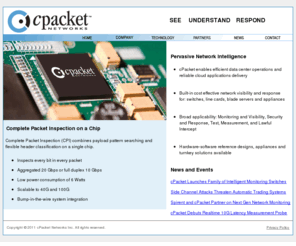 cpacket.com: cPacket Networks - Complete Packet Inspection on a Chip
cPacket Networks delivers innovative integrated hardware-software solutions for active network traffic inspection and response. The cPacket appliance allows network administrators to see immediately, know precisely and respond directly to availability and performance issues. The cVu distributed network appliance relies on a custom ASIC that provides real time deep packet inspection at full-duplex gigabit line speed.