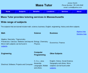 masstutor.net: Boston Tutoring Homework Help. Math Tutor: Algebra, Calculus, etc
Mass Tutor is a tutoring service in Massachusetts that tutors a range of subjects. Some of the subjects are algebra, trigonometry, precalculus and calculus as well as other math subjects. Also, science and engineering subjects are tutored such as physics, chemistry, and computer programming.