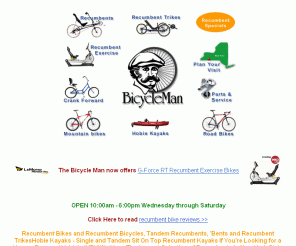 bicycleman.com: Recumbent Bikes | Recumbent Bicycles | Recumbent Trikes | Tandem Recumbents | Recumbent Exercise Bikes | Crank Forward Bikes | Hobie Kayaks - The Bicycle Man has over 50 Recumbents In Stock to choose from the largest selection in New York State.
Would you like to test ride SWB, LWB, OSS and USS recumbent bikes and recumbent trikes and Recumbent Exercise Bikes from manufacturers like Linear, LeMond Fitness, Bacchetta, RANS, Lightning, Burley, Easy Racers, Longbikes, Challenge, Hase, HP-Velotechnik, Maxarya, Sun, Haluzak, Vision and trikes from Catrike, Wizwheelz, ICE, Greenspeed and Sun all in one place? The Bicycle Man has over 50 recumbent bike models in stock and ready to test ride. With New York State's Largest selection of in stock Recumbent Bikes from RANS, BikeE and Linear.