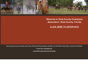 dixiehorsemans.com: Dixie County Horesmans Association, Dixie County, Florida
Dixie County Horsemans Association, Dixie County, Florida, Barrel Racing, Roping, Youth Riders, Pee-Wee Riders, Seniors Rides. Located in Central Florida.