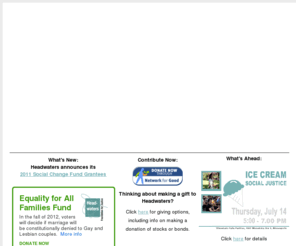 headwatersfund.org: Headwaters Foundation for Justice
Headwaters Foundation for Justice is a catalyst for social, racial, economic and environmental justice. Through grantmaking and organizational assistance, Headwaters supports grassroots communities addressing the root causes of injustice. Headwaters engages and partners with a committed community of donors and allies who work for justice. Social Change Fund. Fund of the Sacred Circle. African American Leadership Forum. Allies for Justice.
