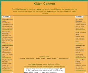 kitten-cannon.us: KITTEN CANNON | PLAY KITTEN CANNON GAME | KITTY CANNON
Shoot the kitten out of the cannon and see how far he goes! Find the right angle and send the kitty flying.