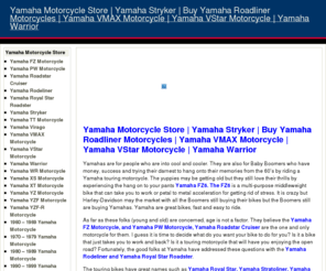 yamahamotorcyclestore.com: Yamaha Motorcycle Store | Buy Yamaha Stryker | Yamaha Roadliner Motorcycles | Yamaha VMax | Yamaha Roadstar | Yamaha Motorcycle Store | Buy Yamaha Stryker | Yamaha Roadliner Motorcycles | Yamaha VMax | Yamaha Roadstar
Yamahas are for people who are into cool and cooler. They are also for Baby Boomers who have money, success and trying their darnest to hang onto their memories from the 60’s by riding a Yamaha touring motorcycle. Yamaha Motorcycle Store has a huge selection of Yamaha motorcycles - Stryker, Warrior, Vmax: at motorcycle auction prices and easy financing available to qualified buyers. Own a Yamaha.