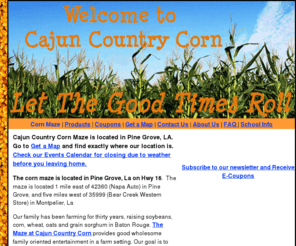 cajuncountrycorn.com: Cajun Country Corn is  home of the "Louisiana maze" located in Pine Grove, La.
Come challenge your wits at Cajun Country Corn maze and discover why getting lost means finding fun! The MAZE is a fun and challenging activity for all ages!