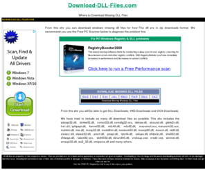 download-dll-files.com: You can Download DLL Files here - Download-DLL-files.com
Free downloads of missing DLL Files.  Sometimes your .dll files get corrupted in windows and you need to download good dll files. advapi32 binkw32.dll, comctl32.dll, comdlg32.ocx, ddraw.dll, dsound.dll, glide2x.dll, hal.dll, iphlpapi.dll, kernel32.dll, mfc40.dll, mfc42.dll, mscomctl.ocx,  mscomm32.ocx, mshtml.dll, msi.dll, msnp32.dll, msstdfmt.dll, msvbvm60.dll, msvcp60.dll, msvcrt.dll, ntdll.dll, oleacc.dll, oleaut32.dll, pncrt.dll, psapi.dll, rpcrt4.dll, setupx.dll, shdoclc.dll, shell32.dll, shlwapi.dll, tabctl32.ocx, vb40032.dll, vbrun300.dll, vnetsup.vxd, vredir.vxd, wininet.dll, wnaspi32.dll, ws2_32.dll, xmlparse.dll and many others available.