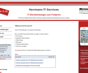he-it.com: Herrmann IT-Services, IT-Dienstleistungen, PC-Service, Netzwerke, Software-Entwicklung, Beratung, Web-Design
IT-Dienstleistungen zum Festpreis! Wir bieten Ihnen PC-Service Vor-Ort, Netzwerk-Installationen, Software-Entwicklung, kostenlose Beratung, professionelles Web-Design, Vertrieb und Installation von Security-Software.