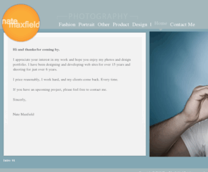 natemaxfield.com: Nate Maxfield: Commercial Photography, Portraits, Fashion, Web Design and Development
I specialize in providing custom photography for agencies, businesses, and individuals in need of professional, yet affordable imagery.