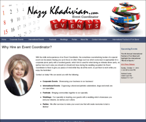 nazykhadivian.com: Nazy Khadivian, International Event Coordinator
With the skills and experience of an international event coordinator, the sometimes overwhelming burden of a special event can be eased, freeing you up to focus on other things.  As an event coordinator, I can assist in the planning of corporate events, international events, festivals, weddings and parties.
<meta name=