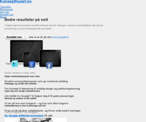 konsepthuset.no: Konsepthuset.no | Bedre nettsider og kampanjer
Hos Konsepthuset hjelper vi deg til å kommunisere med ditt marked gjennom digitale kanaler. Vi legger strategier for hvordan du kan bruke dine markedsføringskroner mest mulig effektivt på internett, og utvikler systemer og kampanjer for at nettopp din bedrift skal oppnå ønsket målsetning.