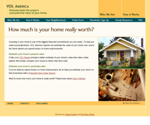 mrktusa.com: Estimate the real market value of your home and home improvements with VOL America
To help you make sound financial decisions, VOL America helps you estimate the real value of your unique home now, and in the future when you get ready to sell or invest in home improvement.