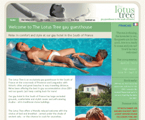 thelotustree.com: Gay hotel South France
Superb gay guesthouse in the South of France - The Lotus Tree offers rooms or self-contained studios, a huge pool and large gardens. Close to all that Provence and Languedoc have to offer.