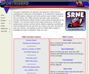 sportriders.com: 
SPORTRIDERS OF NEW ENGLAND - is dedicated to the sportriding enthusiast who lives and plays in New England. This area has a lot to offer the sportrider and we're here to show why we think some of the best riders and riding is right here in the Northeast. Our members represent people from all walks of life who ride every type of machine. This wealth of knowledge helps the group enjoy the sport to its fullest.