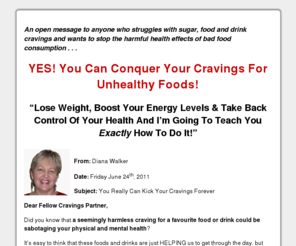 cravingsecrets.com: Lose Weight, healthy weight loss, Stop Cravings for sugar, carbs, coffee, diet drinks, sodas, junk food. Diana Walker, Cravings Coach
Lose Weight, healthy weight loss, Stop Cravings for sugar, carbs, chocolate, coffee, diet drinks, sodas, and junk food. Diana Walker, Cravings Coach, natural healthy solutions to cravings, PMS, mood swings, fatigue, and brain fog, for improved energy, mental clarity and healthy whole food nutrition choices.