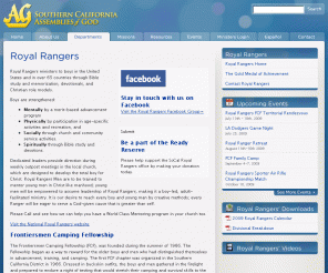 socalrangers.com: 
Royal Rangers | 
Southern California Assemblies of God
Southern California District Council of the Assemblies of God is one of approximately fifty-six geographical and non-geographical language districts, including Hispanic Portuguese, German, and Korean, that comprise the General Council of the Assemblies of God (USA), a Pentecostal denomination with over 25 million members and adherents world-wide and nearly three million in the United States.