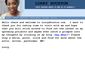 lorryhouston.com: Home
Lorry Houston is an actor, writer and performer who has great passion, energy and talent for her craft .  A professional who has shown great depth and creativity in her acting and writing. 