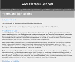 freebrilliant.com: Terms and Conditions
This page covers the Terms and
                                      Conditions at the web site,
                                      including Conditions of Use,
                                      Limitation of Liability,
                                      Cookies, Proprietary Rights and
                                      your Acceptance of the Terms and
                                      Conditions.