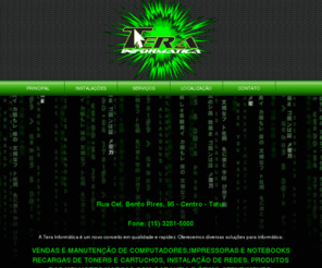 terainformatica.com.br: Tera Informática - VENDAS E MANUTENÇÃO DE COMPUTADORES,IMPRESSORAS E NOTEBOOKS
A Tera Informática é um novo conceito em qualidade e rapidez. Oferecemos diversas soluções para informática: VENDAS E MANUTENÇÃO DE COMPUTADORES,IMPRESSORAS E NOTEBOOKS, RECARGAS DE TONERS E CARTUCHOS, INSTALAÇÃO DE REDES, PRODUTOS DAS MELHORES MARCAS COM GARANTIA E ÓTIMO ATENDIMENTO.