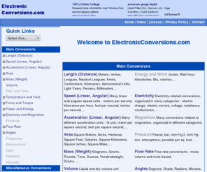 electronicconversions.com: Welcome to ElectronicConversions.com
ElectronicConversions.com is an online conversion utility with thousands of units and conversions. Quickly convert anything to anything - length, speed, temperature and heat, acceleration, area, mass, weight, volume, force, torque, power, energy, electricity and many more