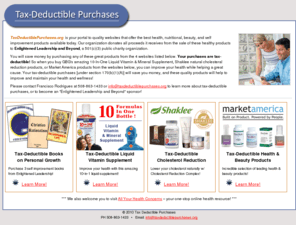 taxdeductiblepurchases.org: Tax Deductible Purchases,tax-deductible health nutritional beauty and self improvement products,501(c)(3) public charity organization
Tax Deductible Purchases is your portal to websites that offer quality health, nutritional, beauty, and personal enrichment products; this organization donates all sales proceeds to Enlightened Leadership and Beyond, a 501(c)(3) public charity organization; GBG 10-In-One Liquid Vitamin & Mineral Supplement, Shaklee products, and Market America products are offered.