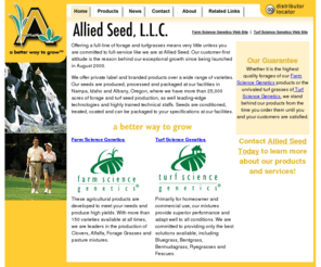 alliedseed.com: Allied Seed offers a full line of forage and turfgrasses.
Allied Seed is a full-service forage and turfgrass seed company. Allied Seed produces, processes and distributes forage legumes and grass seed varieties and mixtures through our Farm Science Genetics® brand, and turfgrass seed varieties through our Turf Science Genetics brand. We also supply a wide range of public and common varieties, and offer many services including contract production, contract processing, private labeling for products or brands, custom packaging and custom tagging.