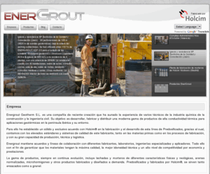 energrout.com: Empresa
Energrout Geotherm S.L. es una compañía de reciente creación que ha aunado la experiencia de varios técnicos de la industria química de la construcción y la ingeniería civil. Su objetivo es desarrollar, fabricar y distribuir una moderna gama de productos de alta conductividad térmica para aplicaciones geotérmicas en la península ibérica y su entorno.