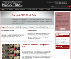 cmcmocktrial.com: CMC Mock Trial
Claremont McKenna College Mock Trial is a student-run collegiate instructional trial advocacy program devoted to the understanding of courtroom legal procedures. Using case materials provided by the American Mock Trial Association (AMTA), CMC Mock Trial devotes its time to evaluating and understanding facts and issues through a legal curriculum and to developing witness personalities and effective speaking skills in order to present the case in a competitive format. Mock Trial offers a practical tool for legal instruction to its students, as well as an ability to travel nationally to compete against the top colleges and universities in the country.