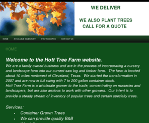 hotttreefarm.com: Tree Grower Houston Texas
Hott Tree Farm grows trees for wholesale and retail, finds trees for you, delivers and can plant in most cases.  Including oaks, pine, maple, crapemyrtle, holly, magnolia, ligustrum, bald cypress and more.