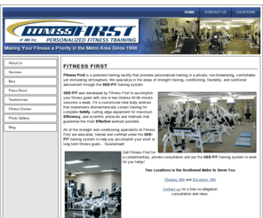 fitnessfirstmn.com: Fitness First :: Making Your Fitness a Priority Since 1998
Fitness First is a premiere training facility that provides personalized training in a private, non-threatening, comfortable yet stimulating atmosphere. We specialize in the areas of strength training, conditioning, flexibility, and nutritional advisement through the SEE-FIT training system.