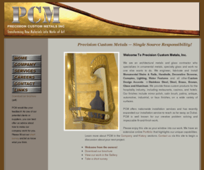 precisioncustommetals.com: Precision Custom Metals - Providing services including professional installation, welding, and fabrication
Precision Custom Metals, Inc. is a custom metal fabrication company that produces and installs close-tolerance high-finish complete metal packages, including stainless steel, aluminum, brass, bronze and copper, with accents of glass, leather, water features and more.