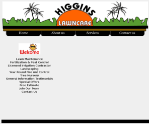 higginslawncare.com: Higgins Lawn Care Corp. serving - Tampa - Florida - Odessa - Lutz
We specialize in lawn maintenance, fertilization and pest control, landscape design & installation, and irrigation repair. We service various property sizes, from medium size yards to the large exclusive estate properties and commercial market accounts.