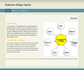 noblesseobligecapital.com: Noblesse Oblige Capital - Home
Commodity A commodity is normally defined as something that is considered to be of value, has a quality that is more or less consistent, and is produced in large amounts by a number of different producers. When people choose to invest in commodities, they 