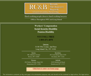 nycomplawyers.com: Rosado Chechanover & Bayrasli, LLP | Workers' Compensation | Social Security Disability | Pension Disability
Rosado, Chechanover & Bayrasli, LLP, was founded in 1995 with the objective that Hard Working People Deserve Hard Working Lawyers. We are a full disability firm representing injured workers and disabled persons in Workers’ Compensation, Social Security Disability/ Supplemental Security Income, and Disability Pension Law. We can also help you with other legal matters. To better serve you, we have offices conveniently located throughout New York City and Long Island. 