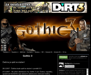 gothic3.cz: Gothic 3
Čeština je opět ke stažení! 28.2.2007 - Čeština bude opět ke stažení v pondělí 5.3. 27.2.2007 - Na přání distributora hry Gothic 3 pro Českou republiku, společnosti SeVeN M, bylo dočasně zablokováno stahování češtiny.23.2.2007 - Čestina je již hotova! Všichni zákazníci, kteří si zakoupily Gothic 3 u firmy Surtep  (www.surtep.cz), budou kontaktováni a čeština jim bude zaslána zda