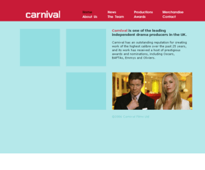 carnival-films.co.uk: Carnival Films - television, film and theatre production
Carnival is one of the leading independent drama producers in the UK. It has an outstanding reputation for creating work of the highest caliber over the past 25 years, and its work has received a host of prestigious awards and nominations, including Oscars, BAFTAs, Emmys and Oliviers.