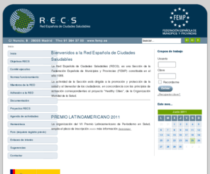 ciudades-saludables.net: RECS. Red Española de Ciudades Saludables
La Red Española de Ciudades Saludables (RECS), es una Sección de la Federación Española de Municipios y Provincias (FEMP) constituida en el año 1988 y en la actualidad cuenta con 141 Entidades adheridas alcanzando así un total de 20.210.958 Habitantes. La actividad de la Sección está dirigida a la promoción y protección de la salud y al bienestar de los ciudadanos, en concordancia con los principios de actuación correspondientes al proyecto Healthy Cities de la Organización Mundial de la Salud.