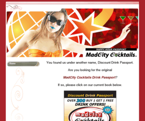 discountdrinkpassport.com: Home - Discount Drink Passport - MadCity Cocktails
MadCity Cocktails Drink Passport. Offers 300 Buy 1 Get 1 Free Drinks. 150 participating Madison area bars. $2250 value for $15.