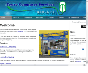 t-c-s.biz: Truro Computer Services
Truro Computer Services
80 Kenwyn Steet
PC & Laptop Sales / Servicing / Repairs & Upgrades.
Network Support & Maintenance Contacts
Now with an Internet Cafe