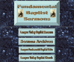 fundamentalbaptistsermons.com: Fundamental Baptist Sermons
Fundamental Baptist Sermons from the best Preachers of the past. Thousands of Free Fundamental Baptist Sermons in mp3 and wmv formats. Fundamental Baptist Sermons from Lompoc Valley Baptist Church updated weekly. Sermons by Pastor Travis Collins. Christian ebooks, links to Fundamental Baptist websites, King James Bible, Creation Videos and Links, Christian Music Links, Search Engine Links, News Links, Free Software,  