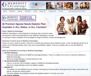 mymedpoint.org: MedPoint Advantage :: Special Needs Diabetic Plan
MedPoint Advantage is a premium special needs diabetic plan available in ALL States, in ALL Counties, designed for individuals who, by doctors orders, are required to check their blood glucose level. MedPoint Advantage is focused on serving the needs of diabetics and non-diabetics through Prevention, Control and Management. There are no plan premiums for MedPoint Advantage Members. There is no hidden cost to join or to become a Member of MedPoint Advantage. There is no up-front cost for diabetic supplies for MedPoint Advantage Members. There are no costs for shipping diabetic supplies for MedPoint Advantage Members.