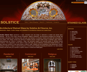 stainedglasschicago.biz: Architectural Stained Glass by Solstice Art Source, Inc.
Performing repair, restoration and custom design of architectural stained and leaded glass windows, our craftsmen and women work closely with you for the best stained or leaded glass result.  Projects range from single-piece repairs at your home to full restoration or design and installation for religious and commercial buildings.