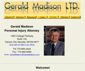 geraldmadison.com: Gerald Madison, Personal Injury Attorney
The Law offices of Gerald Madison, LTD., specialize in personal injury cases. We offer low cost, high value legal services. Other services we offer are Chapter 7 bankruptcies, joint petition divorces and trusts. We utilize a medical illustrator to print color illustrations proving clients injuries. A full range of skeletons, skulls, vertebrae, charts and other models complement the illustrations. Cutting edge technology assures clients the best chance at an excellent offer of settlement from insurance adjusters.