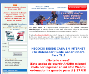 negocionline.ws: GDI-ganar dinero con gdi.Teletrabajo y Oportunidad de negocio desde casa con gdi.Gana dinero trabajando desde casa en Internet
Oportinidad de negocio desde casa con gdi, teltrabajo con global domains international que opfrece productos y servicios de primera necesidad en internet y una oportunidad de ganar dinero con una compañía estadounidense totalmente en español