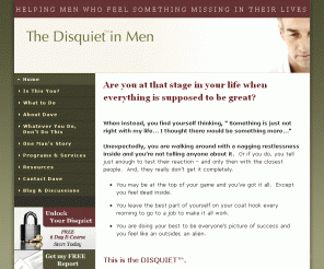 thedisquiet.com: The Disquiet in Men - Helping men who feel something missing in their lives.
Working with men who want greater peace and satisfaction in their lives.  Commonly referred to as the mid-life crisis.