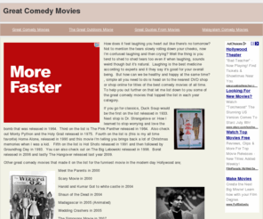 greatcomedymovies.com: Great Comedy Movies
How does it feel laughing you heart out like there's no tomorrow? Not to mention the tears slowly rolling down your cheeks, now I'm confused laughing and then crying? Well the thing is you tend to shed to shed tears too even if when laughing, sounds weird though but it's natural. Laughing is the best medicine according to experts and it they say it's good for your overall being. But how can we be healthy and happy at the same time?, simple all you need to do is head on to the nearest DVD shop or shop online for titles of the best comedy movies of all time. To help you out further on that let me list down to you some of the great comedy movies that topped the list in each year category.