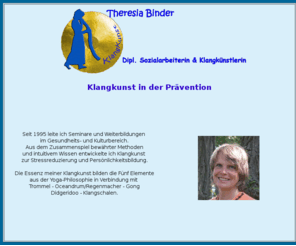 klangkunstbinder.com: Klangkunstbinder - Start
Seit 1995 arbeite ich mit Klanginstrumenten im Gesundheits- und Kulturbereich.
Daraus entwickelte ich meine KlangKunst. Essenz meiner KlangKunst bilden die Fünf Elemente in Verbindung mit Trommel - Oceandrum, Regenmacher - Gong Didgeridoo - Klangschalen