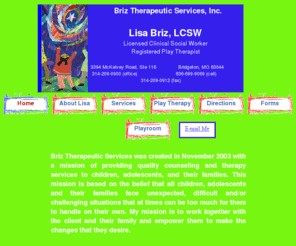 lisabriz.com: Briz Therapeutic Services,Lisa Briz, LCSW- Individual and Family Therapist Specializing in Play Therapy
Lisa Briz, LCSW, specializes in play therapy and provides  counseling and therapy services to children, adolescents and their families.  She is a Licensed Clinical Social Worker in the state of Missouri.  