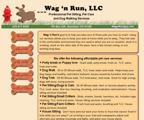 wag-n-run.com: Wag 'n Run Pet Sitting | Gunnison | Dog Walking Service
Wag 'n Run's</strong>  goal is to help you take care of those pets you love so much. Using our services allows you to keep your pets at home while you're away. They feel safe in the comfortable environment they are used to when you are on vacation, stuck in a meeting, stuck on the other side of the pass, have a last minute outing, or are working long days. /